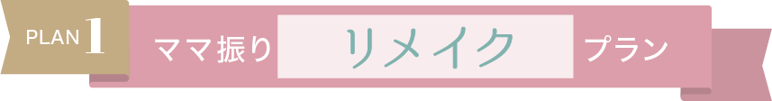 Plan.1【ママ振りリメイクプラン】